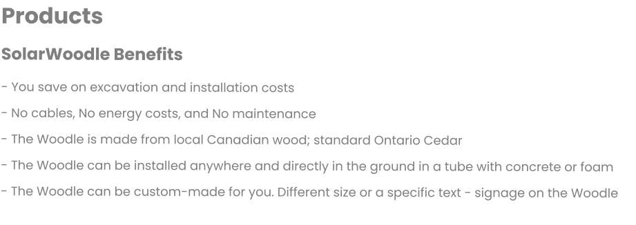 Products  SolarWoodle Benefits  - You save on excavation and installation costs - No cables, No energy costs, and No maintenance - The Woodle is made from local Canadian wood; standard Ontario Cedar - The Woodle can be installed anywhere and directly in the ground in a tube with concrete or foam - The Woodle can be custom-made for you. Different size or a specific text - signage on the Woodle